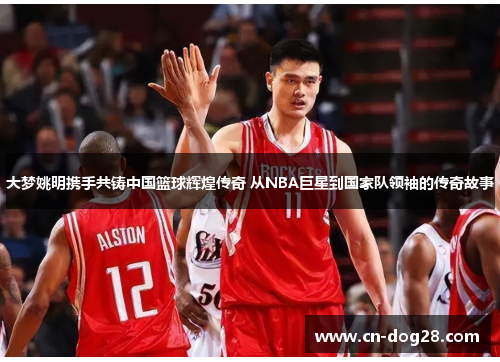 大梦姚明携手共铸中国篮球辉煌传奇 从NBA巨星到国家队领袖的传奇故事